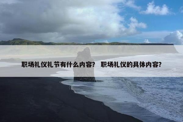 职场礼仪礼节有什么内容？ 职场礼仪的具体内容？