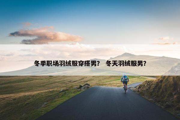 冬季职场羽绒服穿搭男？ 冬天羽绒服男？
