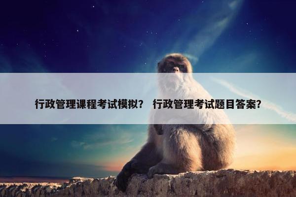 行政管理课程考试模拟？ 行政管理考试题目答案？