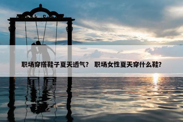 职场穿搭鞋子夏天透气？ 职场女性夏天穿什么鞋？