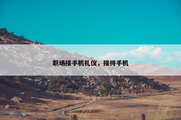 职场接手机礼仪，接待手机