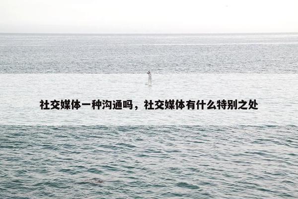 社交媒体一种沟通吗，社交媒体有什么特别之处