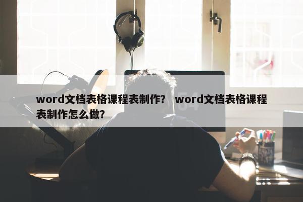 word文档表格课程表制作？ word文档表格课程表制作怎么做？