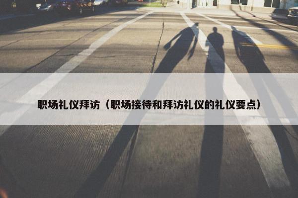 职场礼仪拜访（职场接待和拜访礼仪的礼仪要点）
