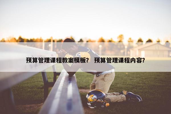 预算管理课程教案模板？ 预算管理课程内容？