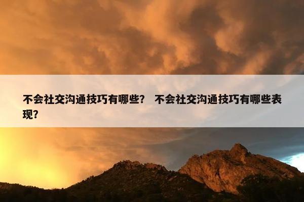不会社交沟通技巧有哪些？ 不会社交沟通技巧有哪些表现？