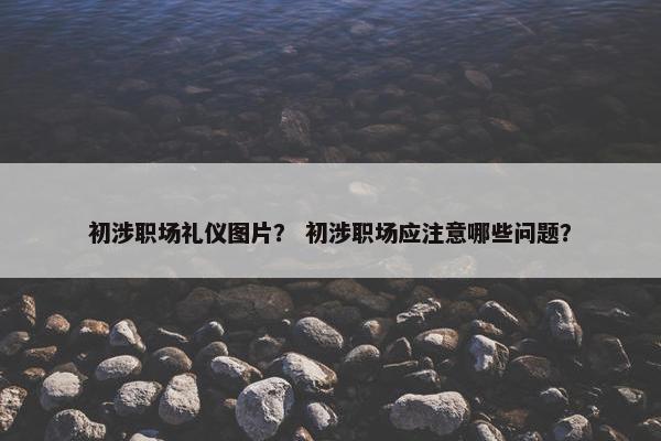 初涉职场礼仪图片？ 初涉职场应注意哪些问题？