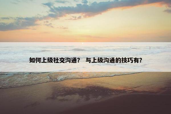 如何上级社交沟通？ 与上级沟通的技巧有？