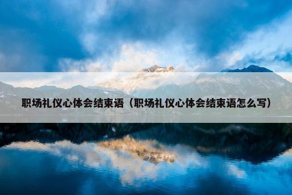 职场礼仪心体会结束语（职场礼仪心体会结束语怎么写）