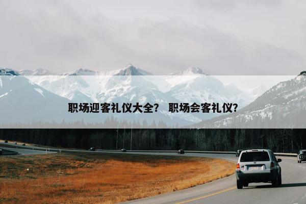 职场迎客礼仪大全？ 职场会客礼仪？