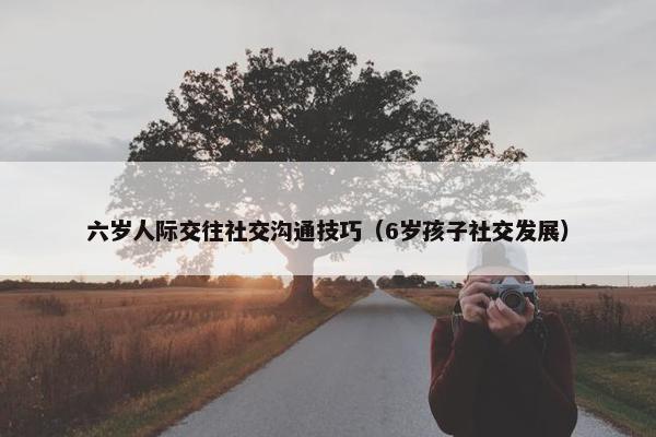 六岁人际交往社交沟通技巧（6岁孩子社交发展）