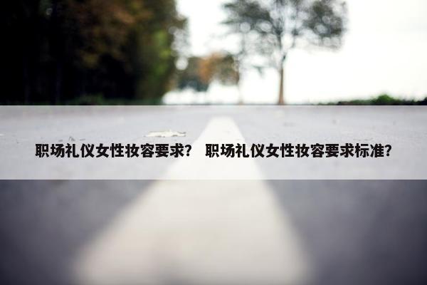 职场礼仪女性妆容要求？ 职场礼仪女性妆容要求标准？