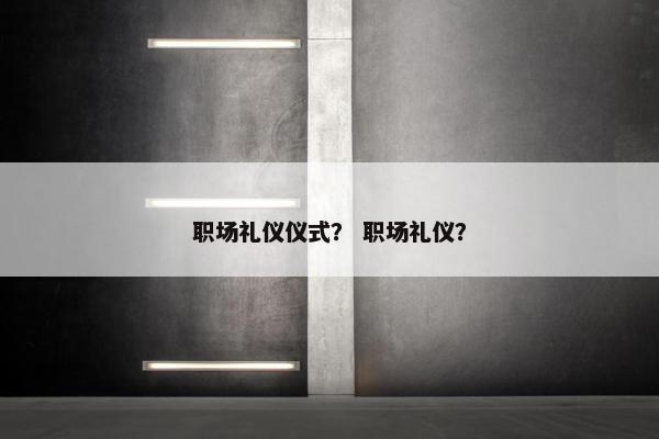 职场礼仪仪式？ 职场礼仪？