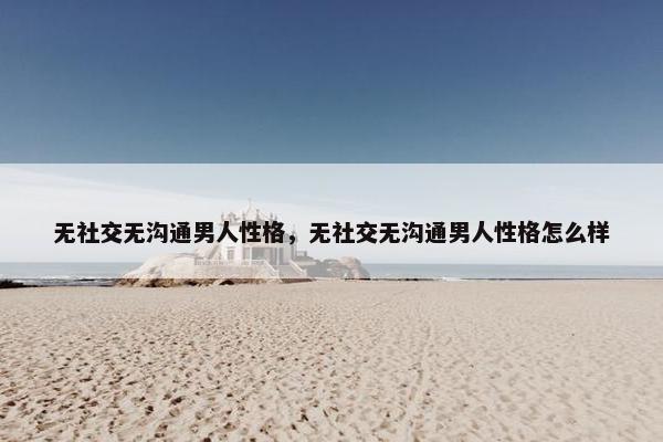 无社交无沟通男人性格，无社交无沟通男人性格怎么样