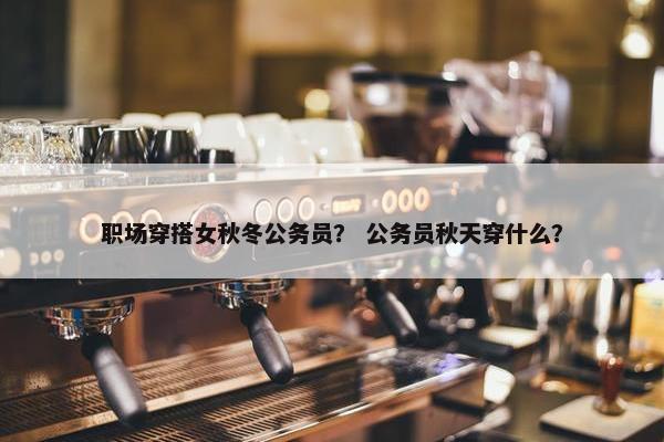 职场穿搭女秋冬公务员？ 公务员秋天穿什么？