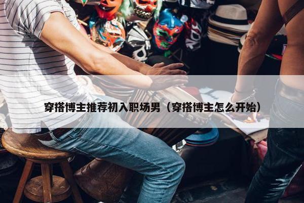 穿搭博主推荐初入职场男（穿搭博主怎么开始）