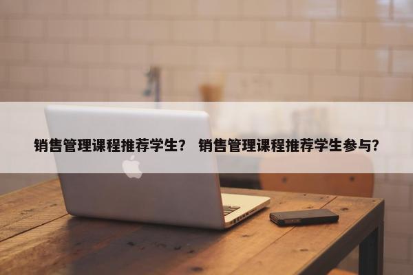销售管理课程推荐学生？ 销售管理课程推荐学生参与？