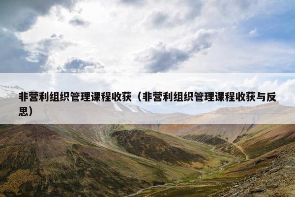 非营利组织管理课程收获（非营利组织管理课程收获与反思）