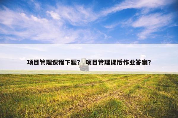 项目管理课程下题？ 项目管理课后作业答案？