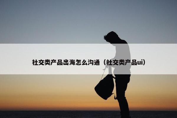 社交类产品出海怎么沟通（社交类产品ui）