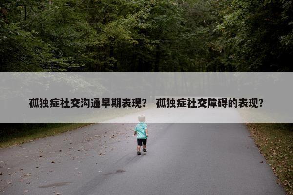 孤独症社交沟通早期表现？ 孤独症社交障碍的表现？