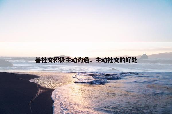 善社交积极主动沟通，主动社交的好处
