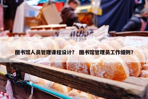 图书馆人员管理课程设计？ 图书馆管理员工作细则？