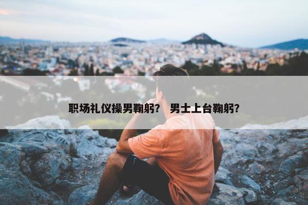 职场礼仪操男鞠躬？ 男士上台鞠躬？