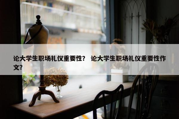 论大学生职场礼仪重要性？ 论大学生职场礼仪重要性作文？