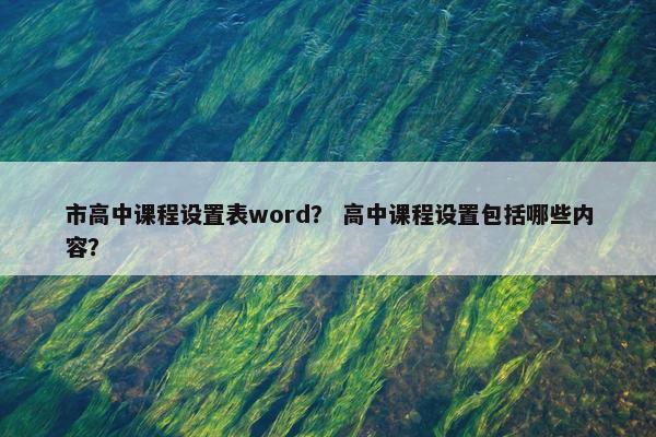 市高中课程设置表word？ 高中课程设置包括哪些内容？