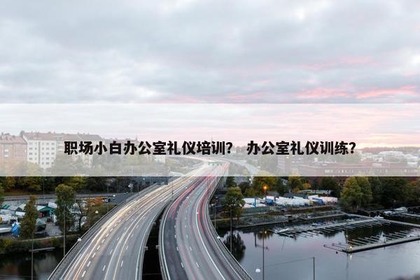 职场小白办公室礼仪培训？ 办公室礼仪训练？