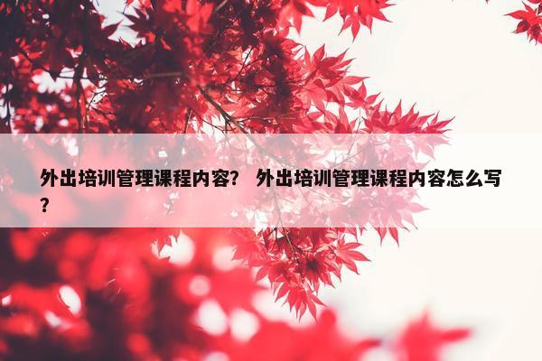 外出培训管理课程内容？ 外出培训管理课程内容怎么写？
