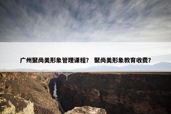 广州聚尚美形象管理课程？ 聚尚美形象教育收费？