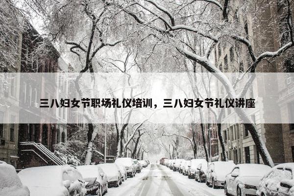 三八妇女节职场礼仪培训，三八妇女节礼仪讲座