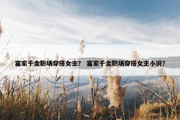 富家千金职场穿搭女主？ 富家千金职场穿搭女主小说？