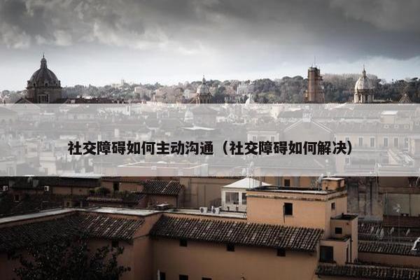 社交障碍如何主动沟通（社交障碍如何解决）
