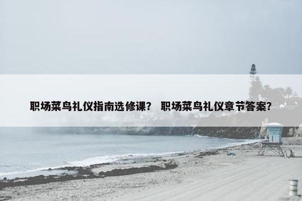 职场菜鸟礼仪指南选修课？ 职场菜鸟礼仪章节答案？