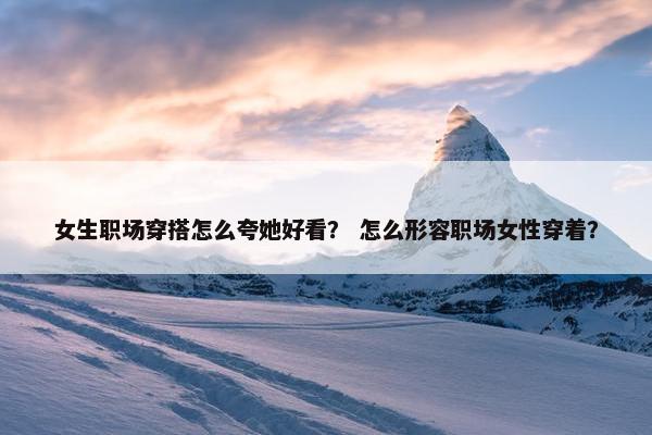 女生职场穿搭怎么夸她好看？ 怎么形容职场女性穿着？