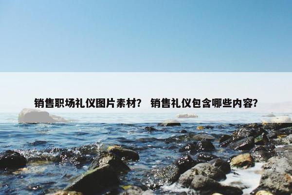 销售职场礼仪图片素材？ 销售礼仪包含哪些内容？