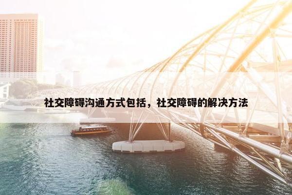 社交障碍沟通方式包括，社交障碍的解决方法