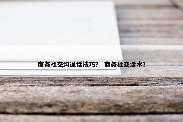 商务社交沟通话技巧？ 商务社交话术？