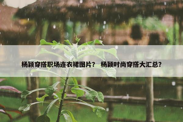 杨颖穿搭职场连衣裙图片？ 杨颖时尚穿搭大汇总？