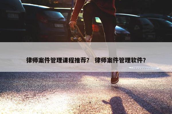 律师案件管理课程推荐？ 律师案件管理软件？