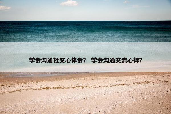 学会沟通社交心体会？ 学会沟通交流心得？