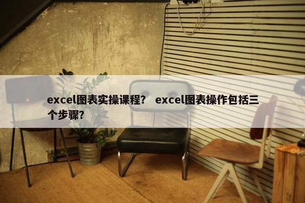 excel图表实操课程？ excel图表操作包括三个步骤？