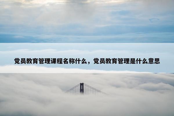 党员教育管理课程名称什么，党员教育管理是什么意思