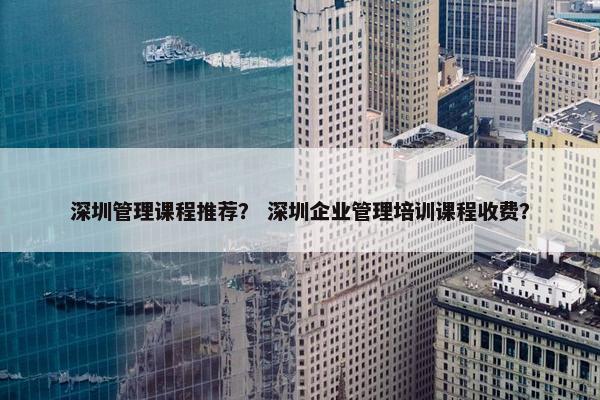 深圳管理课程推荐？ 深圳企业管理培训课程收费？