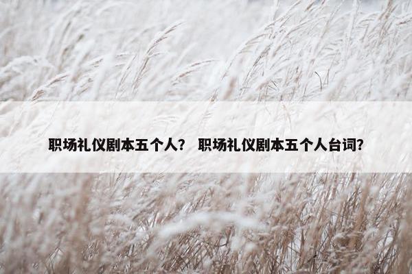 职场礼仪剧本五个人？ 职场礼仪剧本五个人台词？