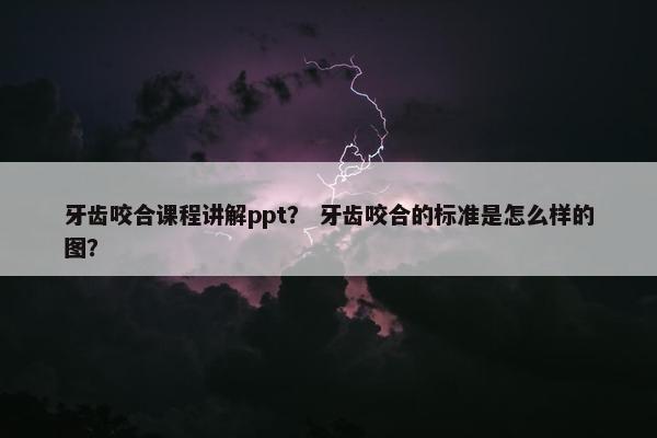 牙齿咬合课程讲解ppt？ 牙齿咬合的标准是怎么样的图？