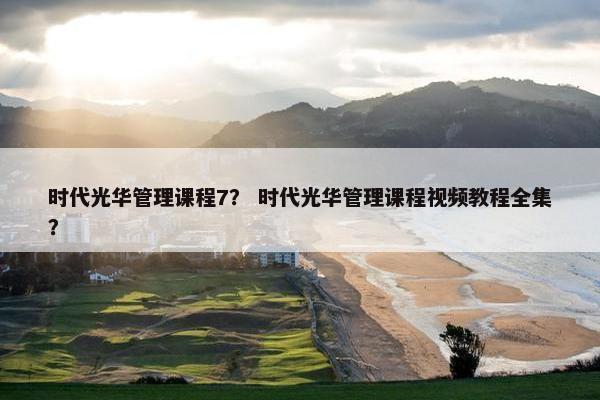 时代光华管理课程7？ 时代光华管理课程视频教程全集？
